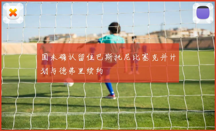国米确认留住巴斯托尼比塞克并计划与德弗里续约