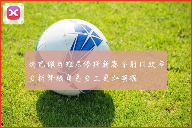 姆巴佩与维尼修斯新赛季射门效率分析锋线角色分工更加明确