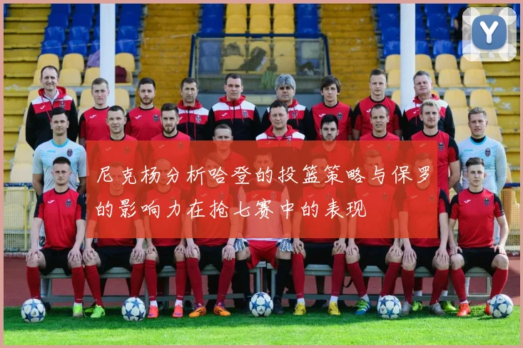 尼克杨分析哈登的投篮策略与保罗的影响力在抢七赛中的表现