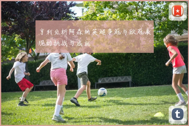 亨利分析阿森纳英超争冠与欧冠表现的挑战与成就