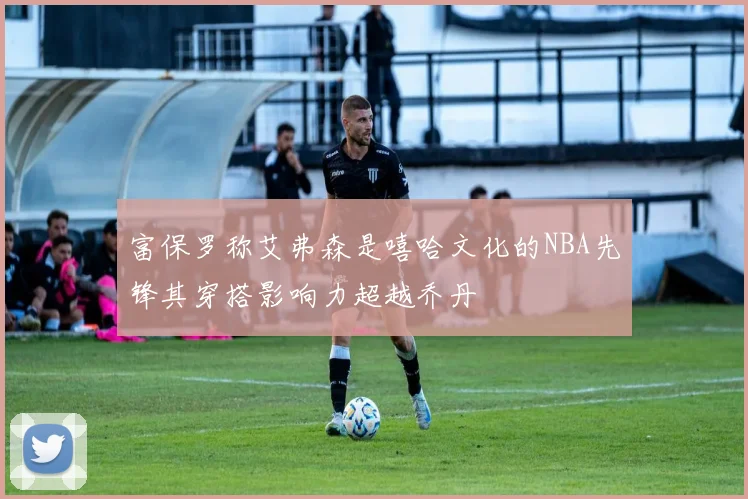 富保罗称艾弗森是嘻哈文化的NBA先锋其穿搭影响力超越乔丹